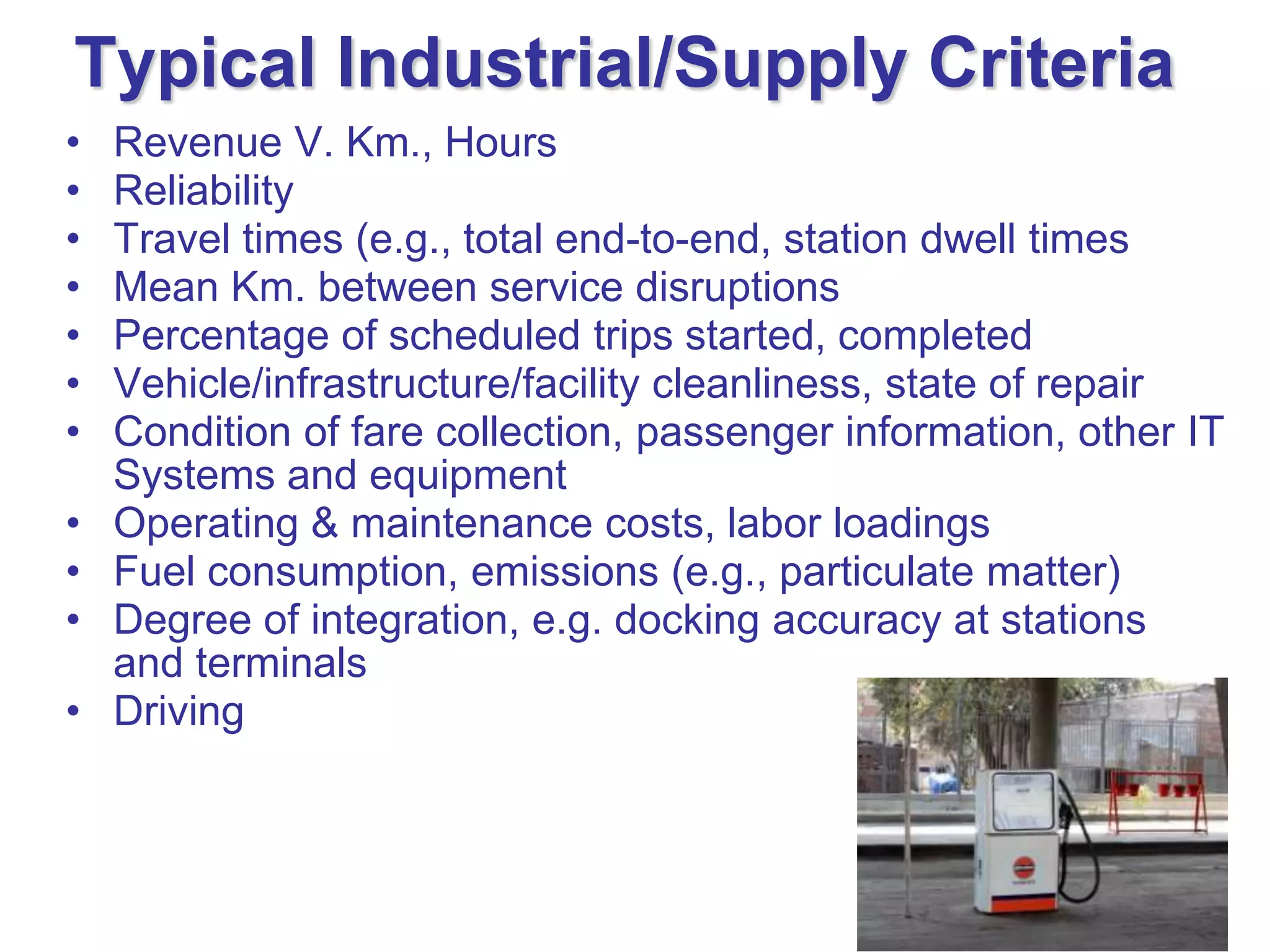 Typical Industrial/Supply Criteria
•   Revenue V. Km., Hours
•   Reliability
•   Travel times (e.g., total end-to-end, station dwell times
•   Mean Km. between service disruptions
•   Percentage of scheduled trips started, completed
•   Vehicle/infrastructure/facility cleanliness, state of repair
•   Condition of fare collection, passenger information, other IT
    Systems and equipment
•   Operating & maintenance costs, labor loadings
•   Fuel consumption, emissions (e.g., particulate matter)
•   Degree of integration, e.g. docking accuracy at stations
    and terminals
•   Driving
 