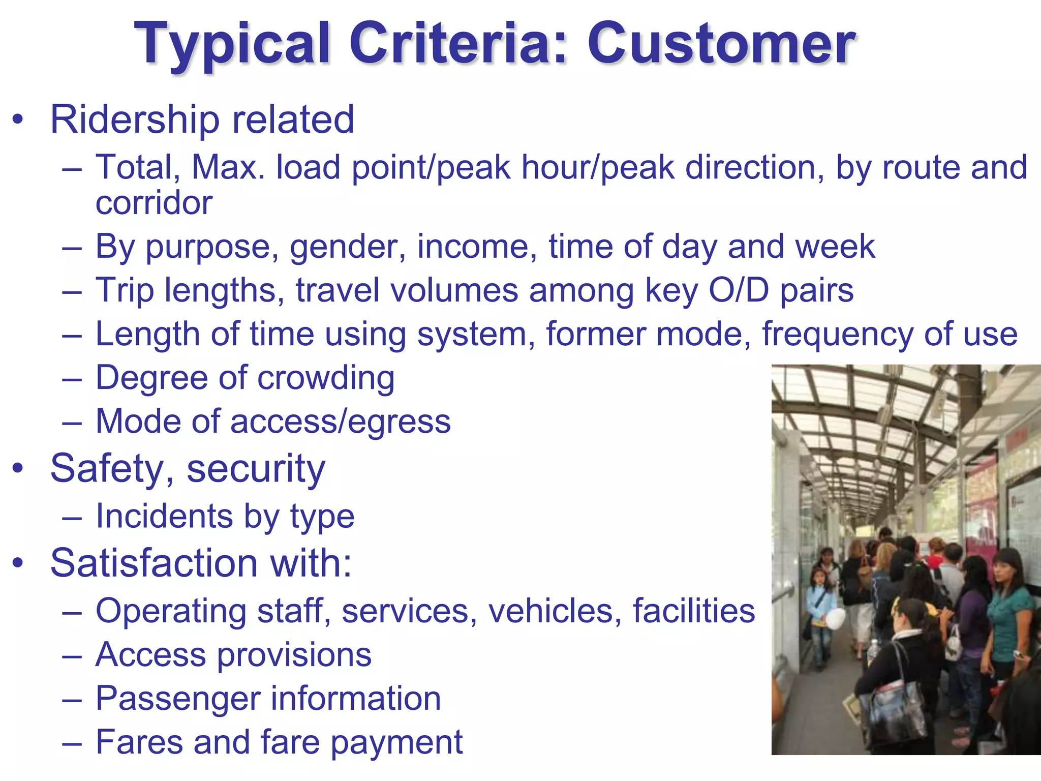 Typical Criteria: Customer
• Ridership related
   – Total, Max. load point/peak hour/peak direction, by route and
     corridor
   – By purpose, gender, income, time of day and week
   – Trip lengths, travel volumes among key O/D pairs
   – Length of time using system, former mode, frequency of use
   – Degree of crowding
   – Mode of access/egress
• Safety, security
   – Incidents by type
• Satisfaction with:
   –   Operating staff, services, vehicles, facilities
   –   Access provisions
   –   Passenger information
   –   Fares and fare payment
 