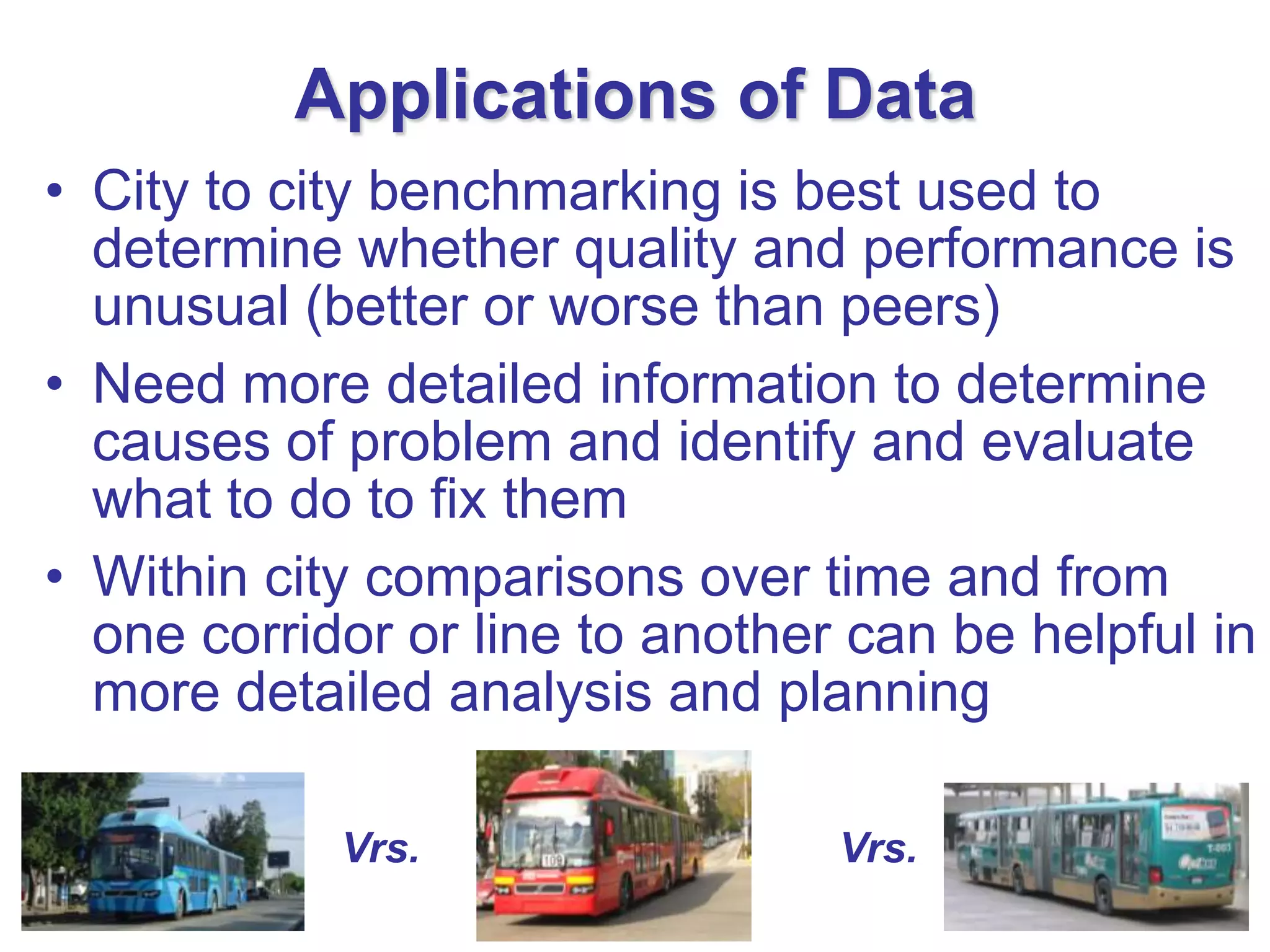 Applications of Data
• City to city benchmarking is best used to
  determine whether quality and performance is
  unusual (better or worse than peers)
• Need more detailed information to determine
  causes of problem and identify and evaluate
  what to do to fix them
• Within city comparisons over time and from
  one corridor or line to another can be helpful in
  more detailed analysis and planning

            Vrs.                 Vrs.
 