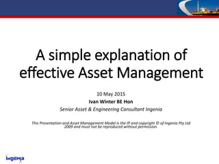 A simple explanation of
effective Asset Management
10 May 2015
Ivan Winter BE Hon
Senior Asset & Engineering Consultant Ingenia
This Presentation and Asset Management Model is the IP and copyright © of Ingenia Pty Ltd
2009 and must not be reproduced without permission.
 