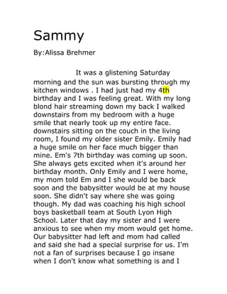 Sammy
By:Alissa Brehmer


             It was a glistening Saturday
morning and the sun was bursting through my
kitchen windows . I had just had my 4th
birthday and I was feeling great. With my long
blond hair streaming down my back I walked
downstairs from my bedroom with a huge
smile that nearly took up my entire face.
downstairs sitting on the couch in the living
room, I found my older sister Emily. Emily had
a huge smile on her face much bigger than
mine. Em's 7th birthday was coming up soon.
She always gets excited when it's around her
birthday month. Only Emily and I were home,
my mom told Em and I she would be back
soon and the babysitter would be at my house
soon. She didn't say where she was going
though. My dad was coaching his high school
boys basketball team at South Lyon High
School. Later that day my sister and I were
anxious to see when my mom would get home.
Our babysitter had left and mom had called
and said she had a special surprise for us. I'm
not a fan of surprises because I go insane
when I don't know what something is and I
 