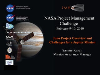 Jet Propulsion Laboratory
      California Institute of Technology




                                           NASA Project Management
                                                 Challenge
                                                 February 9-10, 2010

                                               Juno Project Overview and
                                             Challenges for a Jupiter Mission

                                                     Sammy Kayali
                                               Mission Assurance Manager




February 9-10, 2010
                                                                       Slide - 1
 