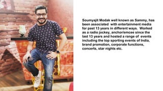 Soumyajit Modak well known as Sammy, has
been associated with entertainment media
for past 13 years in different ways. Worked
as a radio jockey, anchor/emcee since the
last 13 years and hosted a range of events
including the top sporting events of India,
brand promotion, corporate functions,
concerts, star nights etc.
 