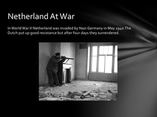 Netherland At War
In World War II Netherland was invaded by Nazi Germany in May 1940.The
Dutch put up good resistance but after four days they surrendered.
 