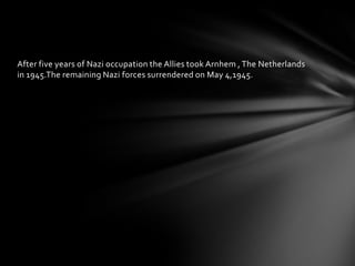 After five years of Nazi occupation the Allies took Arnhem , The Netherlands
in 1945.The remaining Nazi forces surrendered on May 4,1945.
 