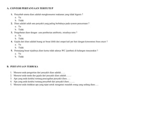A. CONTOH PERTANYAAN TERTUTUP
1. Penyebab utama diare adalah mengkonsumsi makanan yang tidak higenis ?
a. Ya
b. Tidak
2. Diare adalah salah satu penyakit yang paling berbahaya pada system pencernaan ?
a. Ya
b. Tidak
3. Pengobatan diare dengan cara pemberian antibiotic, misalnya tetra ?
a. Ya
b. Tidak
4. Gejala dari diare adalah buang air besar lebih dari empat kali per hari dengan konsistensi feses encer ?
a. Ya
b. Tidak
5. Penunjang besar tejadinya diare karna tidak adanya WC (jamban) di kalangan masyarakat ?
a. Ya
b. Tidak

B. PERTANYAAN TERBUKA
1.
2.
3.
4.
5.

Menurut anda pengertian dari penyakit diare adalah……
Menurut anda tanda dan gejala dari penyakit diare adalah…….
Apa yang anda ketahui tentang pencegahan penyakit diare…..
Apa yang anda ketahui tentang penyebab dari penyakit diare……..
Menurut anda tindakan apa yang tepat untuk mengatasi masalah orang yang sedang diare…..

 