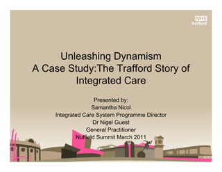 Unleashing D
     U l     hi Dynamismi
A Case Study:The Trafford Story of
         Integrated Care
                     Presented by:
                    Samantha Nicol
     Integrated Care System Programme Director
                    Dr Nigel Guest
                 General Practitioner
             Nuffield Summit March 2011
 