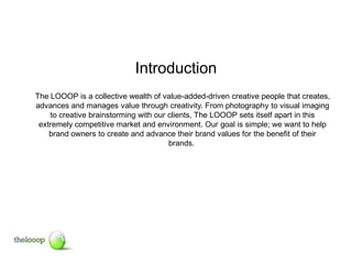 Introduction
The LOOOP is a collective wealth of value-added-driven creative people that creates,
advances and manages value through creativity. From photography to visual imaging
    to creative brainstorming with our clients, The LOOOP sets itself apart in this
 extremely competitive market and environment. Our goal is simple; we want to help
    brand owners to create and advance their brand values for the benefit of their
                                       brands.
 
