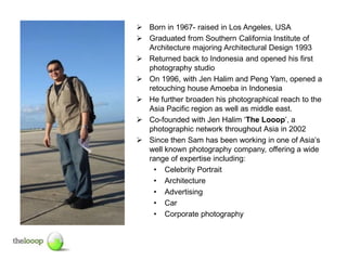  Born in 1967- raised in Los Angeles, USA
 Graduated from Southern California Institute of
  Architecture majoring Architectural Design 1993
 Returned back to Indonesia and opened his first
  photography studio
 On 1996, with Jen Halim and Peng Yam, opened a
  retouching house Amoeba in Indonesia
 He further broaden his photographical reach to the
  Asia Pacific region as well as middle east.
 Co-founded with Jen Halim ‘The Looop’, a
  photographic network throughout Asia in 2002
 Since then Sam has been working in one of Asia’s
  well known photography company, offering a wide
  range of expertise including:
   • Celebrity Portrait
   • Architecture
   • Advertising
   • Car
   • Corporate photography
 
