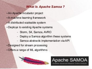 What Is Apache Samoa ?
● An Apache incubator project
● A machine learning framework
● A distributed scaleable system
● Deploys to existing Apache systems
– Storm, S4, Samza, AVRO
– Deploy a Samoa algorithm these systems
– Samoa abstracts implementation via API
● Designed for stream processing
● Offers a range of ML algorithms
 