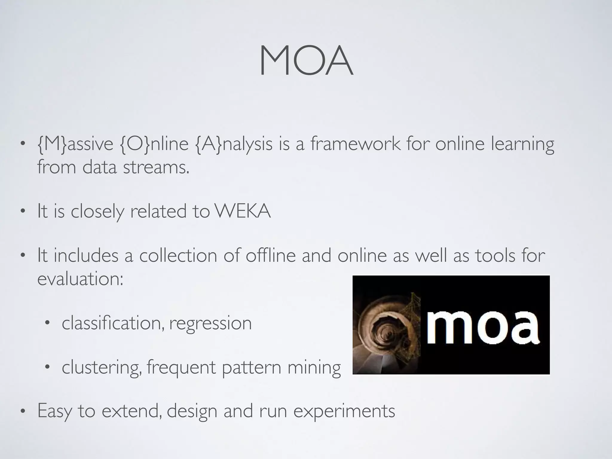MOA • {M}assive {O}nline {A}nalysis is a framework for online learning from data streams. • It is closely related to WEKA • It includes a collection of ofﬂine and online as well as tools for evaluation: • classiﬁcation, regression • clustering, frequent pattern mining • Easy to extend, design and run experiments {M}assive {O}nline {A} MOA (Bifet et al. 20 {M}assive {O}nline {A}nalysis is a framework learning from data streams. It is closely related to WEKA 