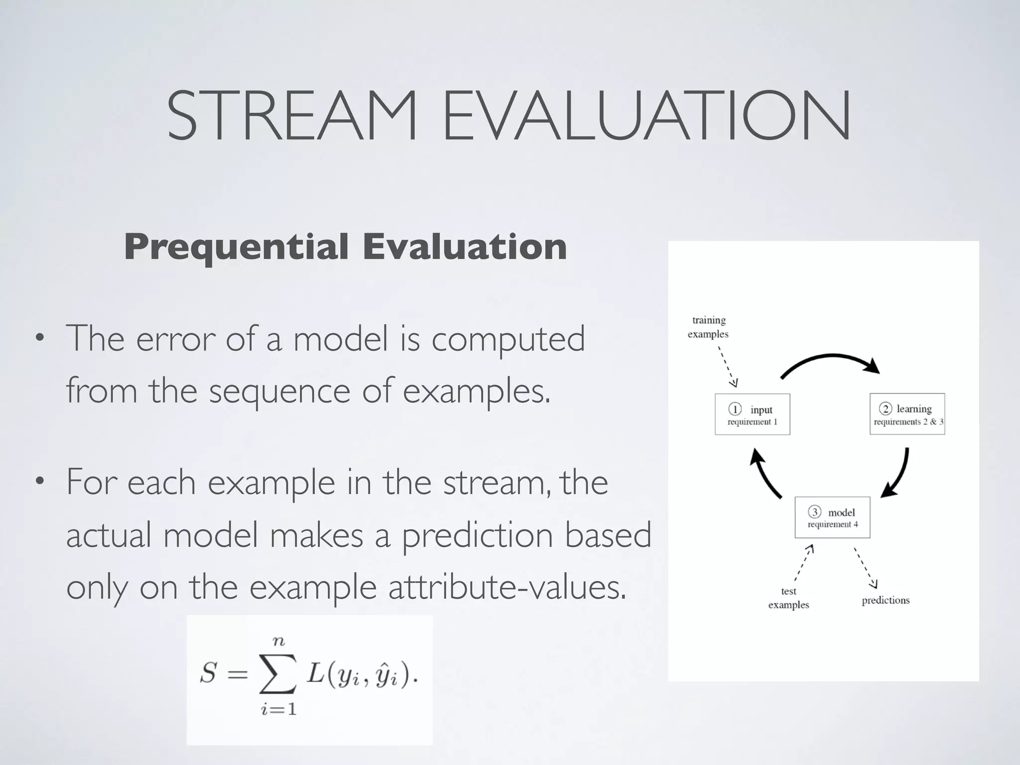 STREAM EVALUATION Prequential Evaluation • The error of a model is computed from the sequence of examples. • For each example in the stream, the actual model makes a prediction based only on the example attribute-values. 