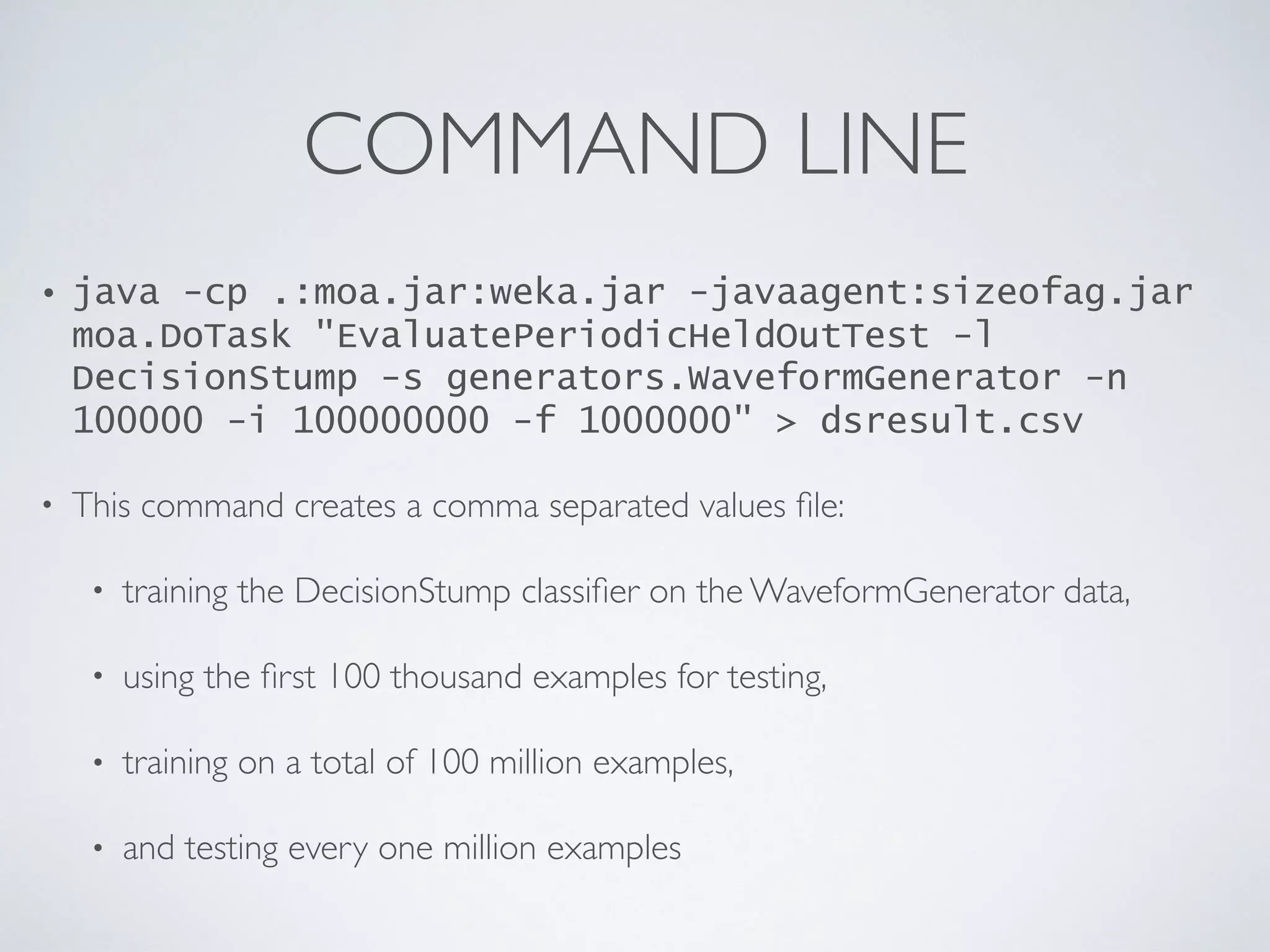 COMMAND LINE • java -cp .:moa.jar:weka.jar -javaagent:sizeofag.jar moa.DoTask "EvaluatePeriodicHeldOutTest -l DecisionStump -s generators.WaveformGenerator -n 100000 -i 100000000 -f 1000000" > dsresult.csv • This command creates a comma separated values ﬁle: • training the DecisionStump classiﬁer on the WaveformGenerator data, • using the ﬁrst 100 thousand examples for testing, • training on a total of 100 million examples, • and testing every one million examples 