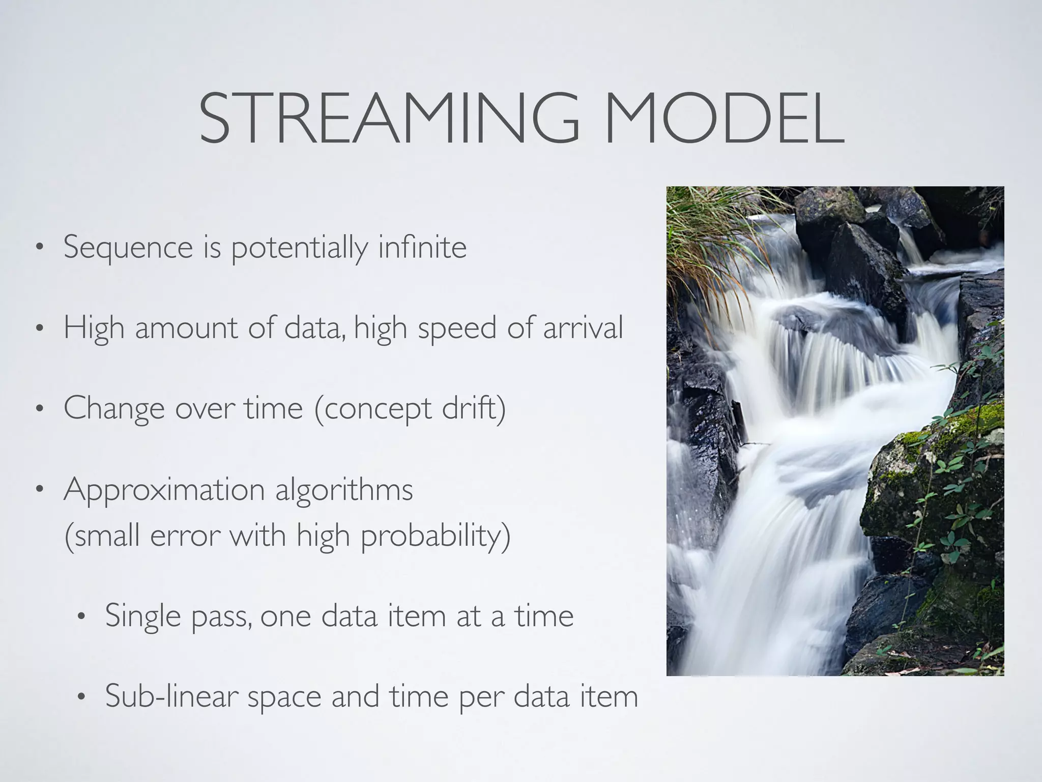 STREAMING MODEL • Sequence is potentially inﬁnite • High amount of data, high speed of arrival • Change over time (concept drift) • Approximation algorithms  (small error with high probability) • Single pass, one data item at a time • Sub-linear space and time per data item 