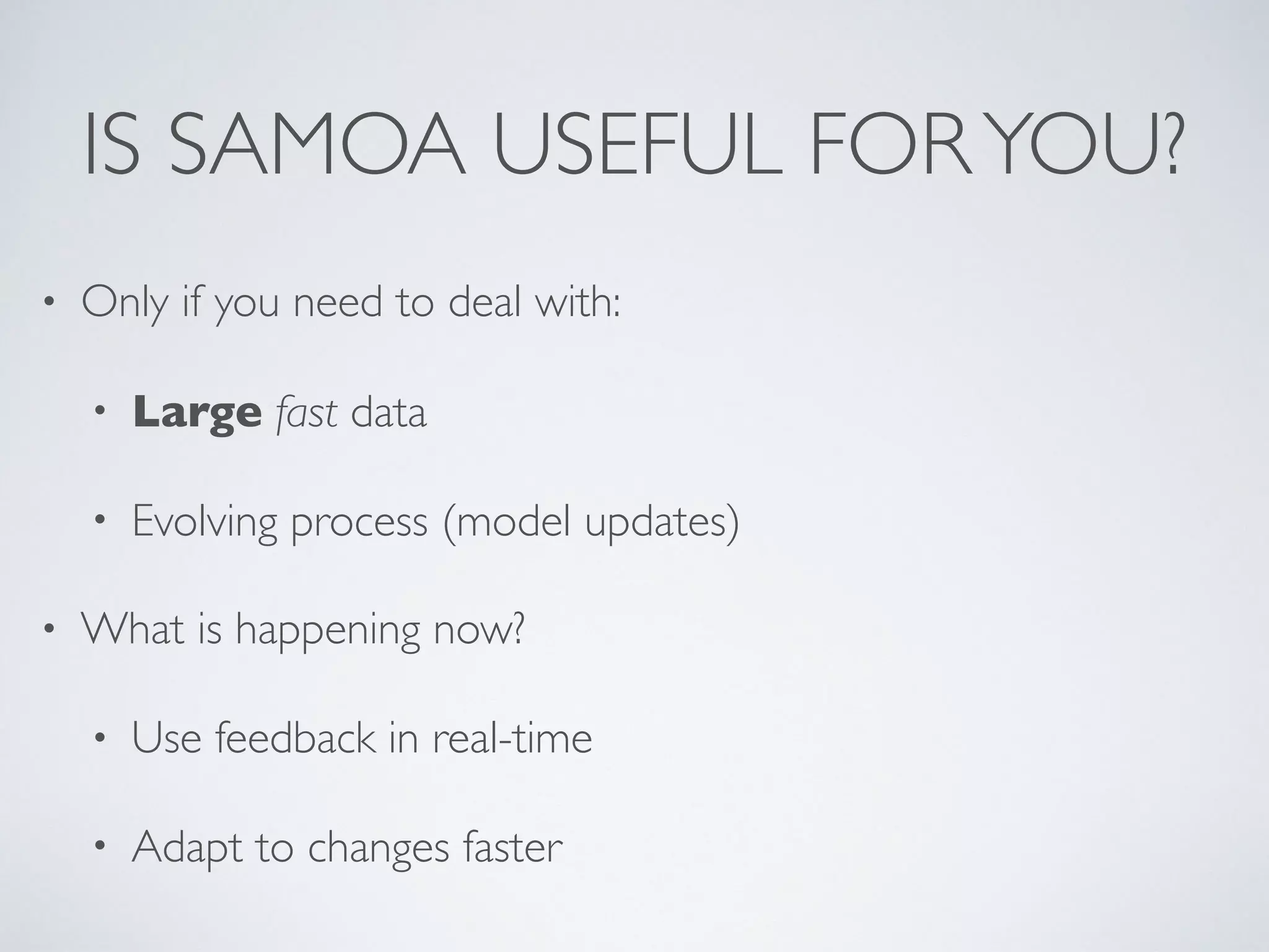 IS SAMOA USEFUL FORYOU? • Only if you need to deal with: • Large fast data • Evolving process (model updates) • What is happening now? • Use feedback in real-time • Adapt to changes faster 