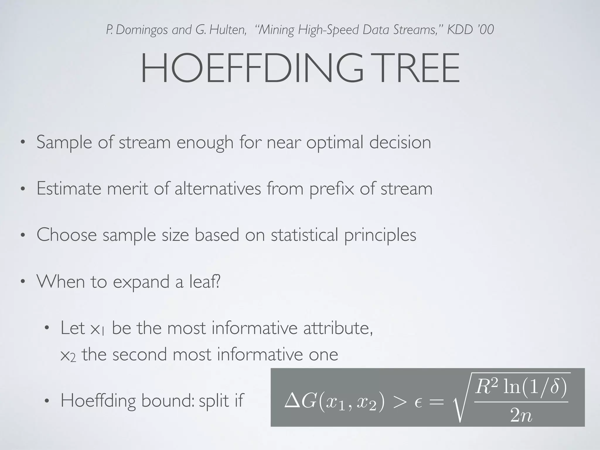 HOEFFDINGTREE • Sample of stream enough for near optimal decision • Estimate merit of alternatives from preﬁx of stream • Choose sample size based on statistical principles • When to expand a leaf? • Let x1 be the most informative attribute,  x2 the second most informative one • Hoeffding bound: split if G(x1, x2) > ✏ = r R2 ln(1/ ) 2n P. Domingos and G. Hulten, “Mining High-Speed Data Streams,” KDD ’00 