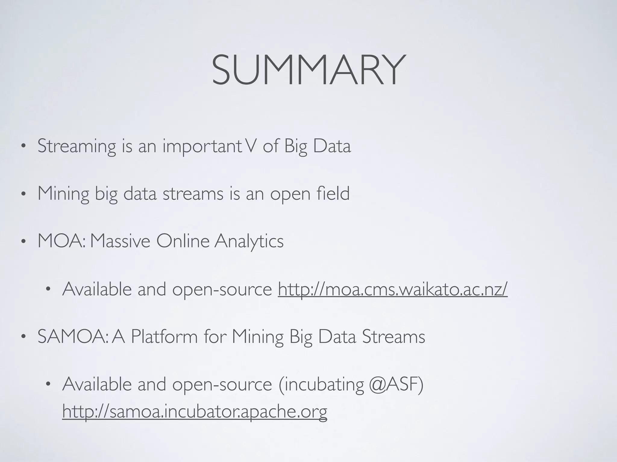 SUMMARY • Streaming is an importantV of Big Data • Mining big data streams is an open ﬁeld • MOA: Massive Online Analytics • Available and open-source http://moa.cms.waikato.ac.nz/ • SAMOA:A Platform for Mining Big Data Streams • Available and open-source (incubating @ASF)  http://samoa.incubator.apache.org 
