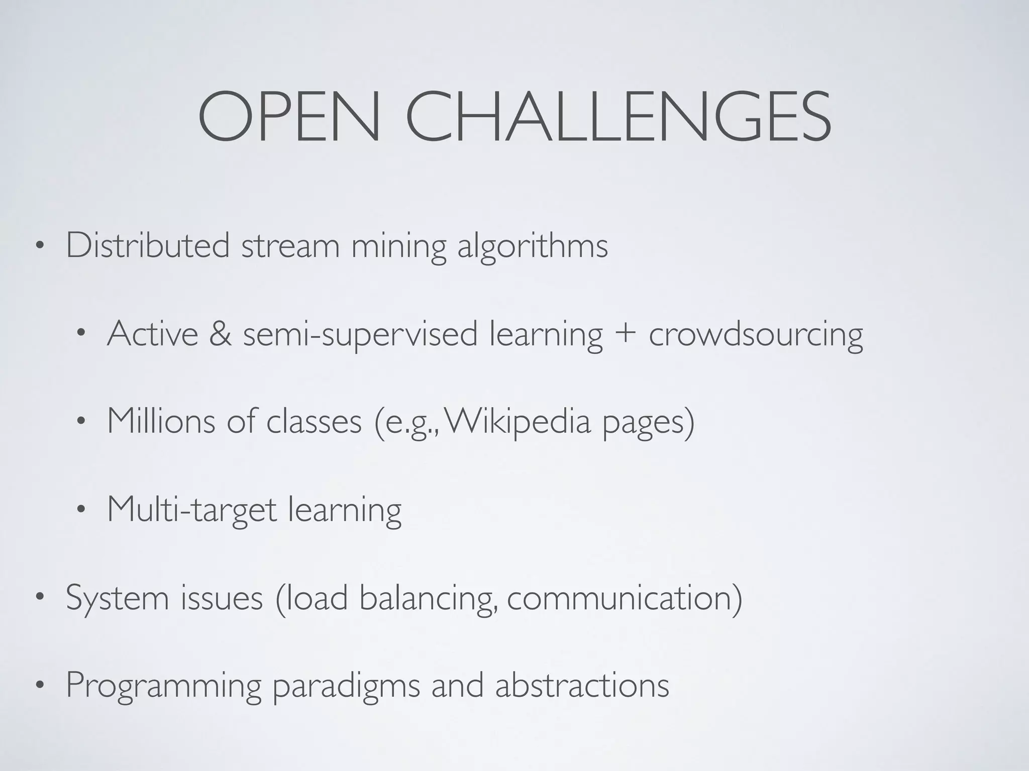 OPEN CHALLENGES • Distributed stream mining algorithms • Active & semi-supervised learning + crowdsourcing • Millions of classes (e.g.,Wikipedia pages) • Multi-target learning • System issues (load balancing, communication) • Programming paradigms and abstractions 