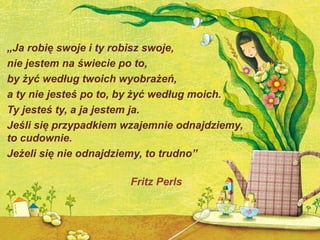 „Ja robię swoje i ty robisz swoje,
nie jestem na świecie po to,
by żyć według twoich wyobrażeń,
a ty nie jesteś po to, by żyć według moich.
Ty jesteś ty, a ja jestem ja.
Jeśli się przypadkiem wzajemnie odnajdziemy,
to cudownie.
Jeżeli się nie odnajdziemy, to trudno”

                       Fritz Perls
 