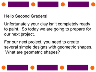 Hello Second Graders! Unfortunately your clay isn’t completely ready to paint.  So today we are going to prepare for our next project.  For our next project, you need to create several simple designs with geometric shapes.  What are geometric shapes? 