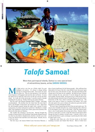 Aggie Grey’s Lagoon
     Beach Resort and Spa




                             Talofa Samoa!
                            More than just tropical islands, Samoa is a very special land
                                of extraordinary beauty, writes SARAH WEEKS.




M
                y flight arrives very late on a Friday night, five past      place of great significance for the Samoan people. After suffering from
                midnight to be precise. It’s always a strange feeling        tuberculosis for most of his life, writer Robert Louis Stevenson spent
                arriving in a foreign land at dark. Your senses are more     the last four years of his life here in Apia. His physician believed the
                alive than ever. The air is hot and heavy; I can smell the   climate here to be better for his condition. He built his home Vailima,
sweet fragrance of Frangipani and taste the salty sea breeze. It seems       which overlooks the city, and wrote 13 novels during his time here,
the whole town of Apia has come out to see the new arrivals into their       most notably Treasure Island. He passed away in 1894 and the locals,
island. As I walk out of the arrival gate, I scan the crowds of people       who affectionately referred to him as Tusitala (Samoan for story writer),
searching for my pick up. Finally I find my tour guide, Dominic.             buried him on Mt. Vaea, which overlooks Vailima and the city. The
    My first stop is the Samoan Outrigger Hotel, a budget - mid-range        home is now open to visitors as a museum in his honour. For a man
accommodation. The facilities here are fairly basic but more than I          who only spent a few years in Samoa, he achieved a great deal and his
need as the thought of sleep draws me towards my room. Apart from            legend lives on today through the people.
the odd disruption upstairs during the night, from a group of rowdy             We leave Apia, commencing our tour of the east and south coast. We
young guests, my sleep is pleasant to say the least. Breakfast is a simple   stop at a few waterfalls along the way, namely Sopoaga Falls, which are
affair, and I familiarise myself with a fellow guest from Germany who        by far the biggest I have seen on the island. From the lookout point,
tells me the fales here are fabulous.                                        there is also a small garden showcasing native flora. Dominic shows
    The weather this morning is not the best. Having Googled the             me how to crack open a coconut, scrape the inside out and squeeze them
weather in Samoa before I left Auckland, I had already prepared myself       through the husk to produce coconut cream. I decide to give it a go
for what was described as thunderstorms, but this is not the case at all.    myself and find there is quite a technique to perfecting this skill, which
A few rain showers here and there never hurt anyone. Besides, the air        he makes look so easy.
is still very warm.                                                             Along the coast, there are a few five-star resorts on the beach
    Our first stop is the famous Robert Louis Stevenson Museum, a            including Coconuts and Sinalei Reef Resort. Both of which have


                              Where will your career take you? tmsap.com                                        Travel Digest, February 2008        23
 