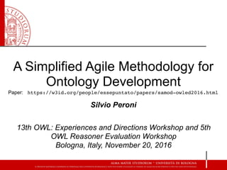 A Simplified Agile Methodology for
Ontology Development
Silvio Peroni
13th OWL: Experiences and Directions Workshop and 5th
OWL Reasoner Evaluation Workshop 
Bologna, Italy, November 20, 2016
Paper: https://w3id.org/people/essepuntato/papers/samod-owled2016.html
 