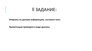 II ЗАДАНИЕ:
Опираясь на данную информацию, составьте текст.
Презентацию проведите в виде диалога.
 