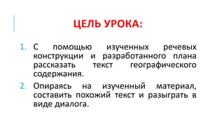 ЦЕЛЬ УРОКА:
1. С помощью изученных речевых
конструкции и разработанного плана
рассказать текст географического
содержания.
2. Опираясь на изученный материал,
составить похожий текст и разыграть в
виде диалога.
 