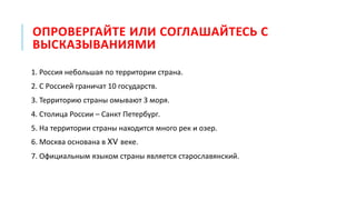 ОПРОВЕРГАЙТЕ ИЛИ СОГЛАШАЙТЕСЬ С
ВЫСКАЗЫВАНИЯМИ
1. Россия небольшая по территории страна.
2. С Россией граничат 10 государств.
3. Территорию страны омывают 3 моря.
4. Столица России – Санкт Петербург.
5. На территории страны находится много рек и озер.
6. Москва основана в XV веке.
7. Официальным языком страны является старославянский.
 