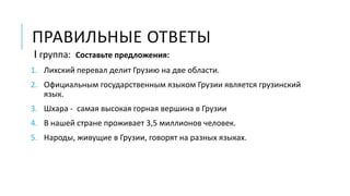 ПРАВИЛЬНЫЕ ОТВЕТЫ
I группа: Составьте предложения:
1. Лихский перевал делит Грузию на две области.
2. Официальным государственным языком Грузии является грузинский
язык.
3. Шхара - самая высокая горная вершина в Грузии
4. В нашей стране проживает 3,5 миллионов человек.
5. Народы, живущие в Грузии, говорят на разных языках.
 
