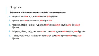 I I группа:
Составьте предложения, используя слова из рамок.
1. Мцхета является древней столицей Грузии.
2. Грузия является живописной страной.
3. Чорохи, Иори, Риони, Кура являются самыми крупными реками
Грузии.
4. Мцхета, Гори, Вардзия являются самыми древними городами Грузии.
5. Табацкури, Рица, Паравани являются самыми крупными озерами
Грузии.
 