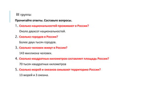 III группа:
Прочитайте ответы. Составьте вопросы.
1. Сколько национальностей проживают в России?
Около двухсот национальностей.
2. Сколько городов в России?
Более двух тысяч городов.
3. Сколько человек живут в России?
143 миллиона человек.
4. Сколько квадратных километров составляет площадь России?
70 тысяч квадратных километров
5. Сколько морей и океанов омывают территорию России?
13 морей и 3 океана.
 