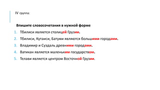 IV группа:
Впишите словосочетания в нужной форме
1. Тбилиси является столицей Грузии.
2. Тбилиси, Кутаиси, Батуми являются большими городами.
3. Владимир и Суздаль древними городами.
4. Ватикан является маленьким государством.
5. Телави является центром Восточной Грузии.
 