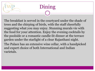Dining
The breakfast is served in the courtyard under the shade of
trees and the chirping of birds, with the staff cheerfully
suggesting what you may enjoy. Stunning murals vie with
the food for your attention. Enjoy the evening cocktails by
the poolside or a romantic candle-lit dinner at the terrace
garden under the starlight of a clear Rajasthani night.
The Palace has an extensive wine cellar, with a handpicked
and expert choice of both International and Indian
varietals.
 