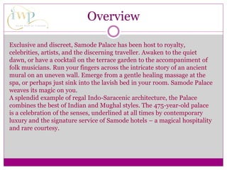 Overview
Exclusive and discreet, Samode Palace has been host to royalty,
celebrities, artists, and the discerning traveller. Awaken to the quiet
dawn, or have a cocktail on the terrace garden to the accompaniment of
folk musicians. Run your fingers across the intricate story of an ancient
mural on an uneven wall. Emerge from a gentle healing massage at the
spa, or perhaps just sink into the lavish bed in your room. Samode Palace
weaves its magic on you.
A splendid example of regal Indo-Saracenic architecture, the Palace
combines the best of Indian and Mughal styles. The 475-year-old palace
is a celebration of the senses, underlined at all times by contemporary
luxury and the signature service of Samode hotels – a magical hospitality
and rare courtesy.
 