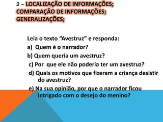 2 – LOCALIZAÇÃO DE INFORMAÇÕES;
COMPARAÇÃO DE INFORMAÇÕES;
GENERALIZAÇÕES;
Leia o texto “Avestruz” e responda:
a) Quem é o narrador?
b) Quem queria um avestruz?
c) Por que ele não poderia ter um avestruz?
d) Quais os motivos que fizeram a criança desistir
do avestruz?
e) Na sua opinião, por que o narrador ficou
intrigado com o desejo do menino?
 