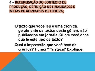 4 – RECUPERAÇÃO DO CONTEXTO DE
PRODUÇÃO; DEFINIÇÃO DE FINALIDADES E
METAS DE ATIVIDADES DE LEITURA;
O texto que você leu é uma crônica,
geralmente os textos deste gênero são
publicados em jornais. Quem você acha
que lê este tipo de texto?
Qual a impressão que você teve da
crônica? Humor? Tristeza? Explique.
 