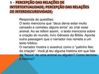 5 – PERCEPÇÃO DAS RELAÇÕES DE
INTERTEXTUALIDADE; PERCEPÇÃO DAS RELAÇÕES
DE INTERDISCURSIVIDADE;
Responda às questões:
O texto menciona que “deus devia estar muito
cansado e cometeu alguns erros” ao criar esse
animal. Ao se referir assim, o texto menciona sobre
a criação do mundo, livro Gênesis da Bíblia. Aponte
outra passagem que o narrador nos remete a um
texto bíblico.
O narrador mostra o avestruz como o “patinho feio
da criação”. Você já leu alguma história em que fala
da “feiura” de uma animal ou alguém? Como termina
a história?
 