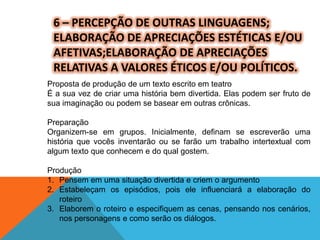 6 – PERCEPÇÃO DE OUTRAS LINGUAGENS;
ELABORAÇÃO DE APRECIAÇÕES ESTÉTICAS E/OU
AFETIVAS;ELABORAÇÃO DE APRECIAÇÕES
RELATIVAS A VALORES ÉTICOS E/OU POLÍTICOS.
Proposta de produção de um texto escrito em teatro
É a sua vez de criar uma história bem divertida. Elas podem ser fruto de
sua imaginação ou podem se basear em outras crônicas.
Preparação
Organizem-se em grupos. Inicialmente, definam se escreverão uma
história que vocês inventarão ou se farão um trabalho intertextual com
algum texto que conhecem e do qual gostem.
Produção
1. Pensem em uma situação divertida e criem o argumento
2. Estabeleçam os episódios, pois ele influenciará a elaboração do
roteiro
3. Elaborem o roteiro e especifiquem as cenas, pensando nos cenários,
nos personagens e como serão os diálogos.
 