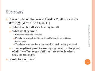SUMMARY
   It is a critic of the World Bank’s 2020 education
    strategy (World Bank, 2011)




                                                                    Monique, Camille, Seme, 2013
     Education for all Vs schooling for all
     What do they find ?
         Overcrowded classrooms
         Poorly equipped facilities, insufficient instructional

          materials,
         Teachers who are both over-worked and under-prepared

       In some places parents are saying : what is the point
        of all the effort to get children into schools where
        they do not learn?
   Leads to exclusion
                                                                   10
 