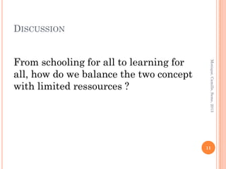 DISCUSSION


From schooling for all to learning for




                                          Monique, Camille, Seme, 2013
all, how do we balance the two concept
with limited ressources ?




                                         11
 