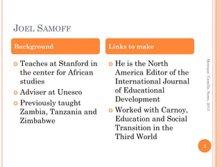 JOEL SAMOFF
Background                 Links to make

  Teaches at Stanford in     He is the North




                                                         Monique, Camille, Seme, 2013
                          
  the center for African     America Editor of the
  studies                    International Journal
 Adviser at Unesco          of Educational
                             Development
 Previously taught
  Zambia, Tanzania and      Worked with Carnoy,

  Zimbabwe                   Education and Social
                             Transition in the
                             Third World
                                                     2
 