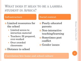 WHAT DOES IT MEAN TO BE A LAMBDA
STUDENT IN AFRICA?

Infrastructure                  Social context

    Limited ressources for        Poorly educated




                                                          Monique, Camille, Seme, 2013
                               
    the school                    parents
     Limited access to          Non-interactive
      intruction material         teaching/learning
     Teachers: Ill prepared,
                                 Sometimes post
      over-worked
                                  conflict
     Over crowded
      classrooms                 Gender issues

   Distance to school
                                                      3
Correlation btw home and school culture
 