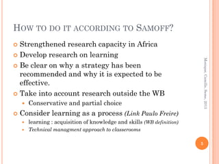 HOW TO DO IT ACCORDING TO SAMOFF?
 Strengthened research capacity in Africa
 Develop research on learning




                                                                             Monique, Camille, Seme, 2013
 Be clear on why a strategy has been
  recommended and why it is expected to be
  effective.
 Take into account research outside the WB
       Conservative and partial choice
   Consider learning as a process (Link Paulo Freire)
       learning : acquisition of knowledge and skills (WB definition)
       Technical managment approach to classerooms

                                                                         5
 