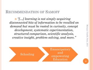 RECOMMENDATION OF SAMOFF
      “[…] learning is not simply acquiring
 disconnected bits of information to be recalled on
 demand but must be rooted in curiosity, concept




                                                          Monique, Camille, Seme, 2013
     development, systematic experimentation,
    structured comparison, scientific analysis,
   creative insight, problem-solving, and more.”


                              Emancipatory
                                  and
        Schooling
                               empowering
                                Education             9
 