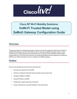 1
Cisco SP Wi-Fi Mobility Solutions:
VoWi-Fi Trusted Model using
SaMoG Gateway Configuration Guide
Overview
This guide provides you step-by-step process of going over how the subscriber sessions are created on
SaMOG (S2a Mobility over GTP) and PGW running on standalone ASR5K simulated instance. It also
introduces you to other elements of the architecture such as Access Points, Wireless LAN Controller,
access switch etc. At the end of this exercise, you would get familiarity with how sessions are created on
PMIPv6 over WLAN Controller and how to configure the SaMOG gateway.
Outline
Here are the activities that would be done during this lab:
• Connect user equipment to the SSID
• Verify the configured credentials (both subscriber side and back end)
• Configure SaMOG on ASR5k
• Verify EPC/PGW on ASR5K
• Verifying the outputs using show commands.
• Finally, verify that you can get IP address on the client device
 