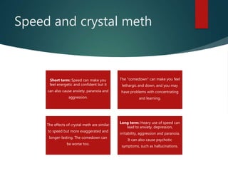 Speed and crystal meth
Short term: Speed can make you
feel energetic and confident but it
can also cause anxiety, paranoia and
aggression.
The "comedown" can make you feel
lethargic and down, and you may
have problems with concentrating
and learning.
The effects of crystal meth are similar
to speed but more exaggerated and
longer-lasting. The comedown can
be worse too.
Long term: Heavy use of speed can
lead to anxiety, depression,
irritability, aggression and paranoia.
It can also cause psychotic
symptoms, such as hallucinations.
 