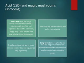 Acid (LSD) and magic mushrooms
(shrooms)
Short term: Acid and magic
mushrooms are hallucinogenics,
making people see, hear and
experience the world in a different,
"trippy" way. Colors may become
intensified and sounds distorted.
Users may also become panicky and
suffer from paranoia.
The effects of acid can last 12 hours
or more which, if it's a bad trip, can be
very frightening.
Long term: Some people who use
LSD and magic mushrooms can
experience flashbacks. Both can make
existing mental health problems
worse.
 