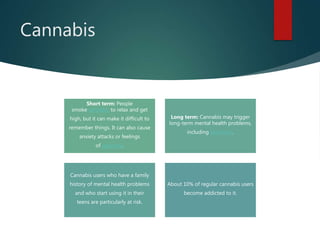 Cannabis
Short term: People
smoke cannabis to relax and get
high, but it can make it difficult to
remember things. It can also cause
anxiety attacks or feelings
of paranoia.
Long term: Cannabis may trigger
long-term mental health problems,
including psychosis.
Cannabis users who have a family
history of mental health problems
and who start using it in their
teens are particularly at risk.
About 10% of regular cannabis users
become addicted to it.
 