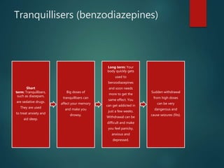 Tranquillisers (benzodiazepines)
Short
term: Tranquillisers,
such as diazepam,
are sedative drugs.
They are used
to treat anxiety and
aid sleep.
Big doses of
tranquillisers can
affect your memory
and make you
drowsy.
Long term: Your
body quickly gets
used to
benzodiazepines
and soon needs
more to get the
same effect. You
can get addicted in
just a few weeks.
Withdrawal can be
difficult and make
you feel panicky,
anxious and
depressed.
Sudden withdrawal
from high doses
can be very
dangerous and
cause seizures (fits).
 
